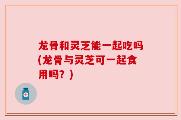 龙骨和灵芝能一起吃吗(龙骨与灵芝可一起食用吗?) 龙骨和灵芝能一起吃吗(龙骨与灵芝可一起食用吗?)