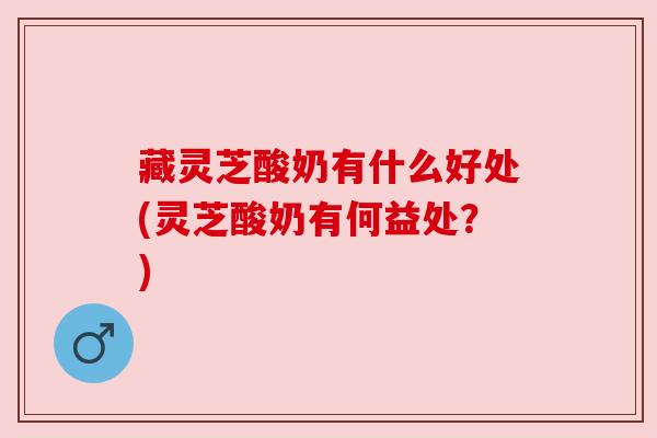 藏灵芝酸奶有什么好处(灵芝酸奶有何益处？)