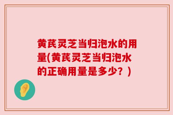 黄芪灵芝当归泡水的用量(黄芪灵芝当归泡水的正确用量是多少？)