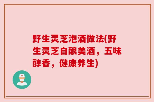 野生灵芝泡酒做法(野生灵芝自酿美酒,五味醇香,健康养生) 野生灵芝泡酒做法(野生灵芝自酿美酒,五味醇香,健康养生)