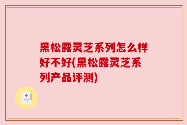 黑松露灵芝系列怎么样好不好(黑松露灵芝系列产品评测) 黑松露灵芝系列怎么样好不好(黑松露灵芝系列产品评测)