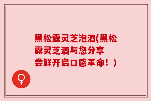 黑松露灵芝泡酒(黑松露灵芝酒与您分享 尝鲜开启口感革命!) 黑松露灵芝泡酒(黑松露灵芝酒与您分享 尝鲜开启口感革命!)
