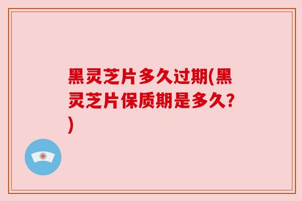 黑灵芝片多久过期(黑灵芝片保质期是多久？)