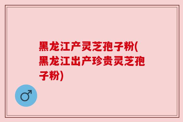 黑龙江产灵芝孢子粉(黑龙江出产珍贵灵芝孢子粉)