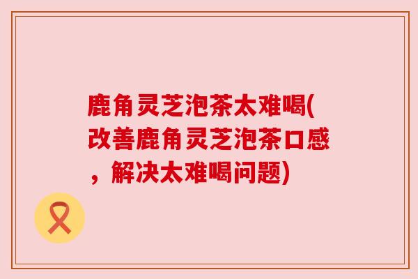 鹿角灵芝泡茶太难喝(改善鹿角灵芝泡茶口感,解决太难喝问题) 鹿角灵芝泡茶太难喝(改善鹿角灵芝泡茶口感,解决太难喝问题)
