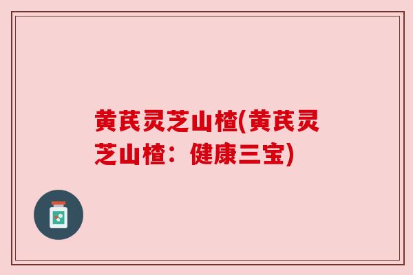 黄芪灵芝山楂(黄芪灵芝山楂:健康三宝) 黄芪灵芝山楂(黄芪灵芝山楂:健康三宝)