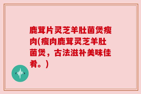 鹿茸片灵芝羊肚菌煲瘦肉(瘦肉鹿茸灵芝羊肚菌煲，古法滋补美味佳肴。)