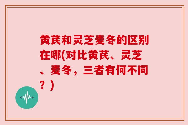 黄芪和灵芝麦冬的区别在哪(对比黄芪、灵芝、麦冬,三者有何不同?) 黄芪和灵芝麦冬的区别在哪(对比黄芪、灵芝、麦冬,三者有何不同?)