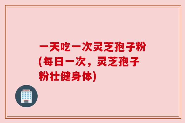 一天吃一次灵芝孢子粉(每日一次,灵芝孢子粉壮健身体) 一天吃一次灵芝孢子粉(每日一次,灵芝孢子粉壮健身体)