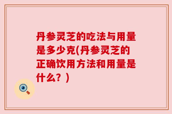 丹参灵芝的吃法与用量是多少克(丹参灵芝的正确饮用方法和用量是什么？)