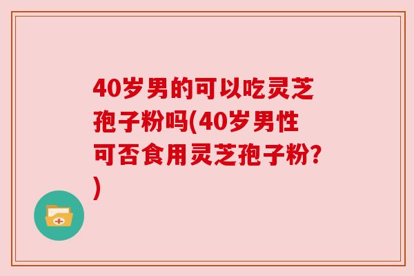 40岁男的可以吃灵芝孢子粉吗(40岁男性可否食用灵芝孢子粉？)