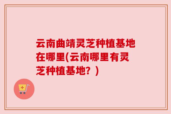 云南曲靖灵芝种植基地在哪里(云南哪里有灵芝种植基地?) 云南曲靖灵芝种植基地在哪里(云南哪里有灵芝种植基地?)