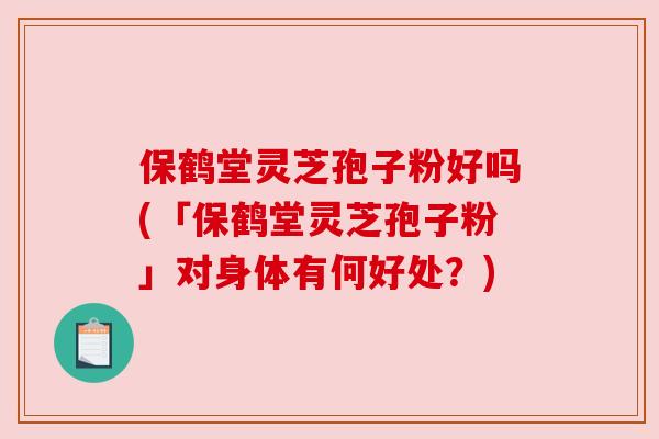 保鹤堂灵芝孢子粉好吗(「保鹤堂灵芝孢子粉」对身体有何好处？)