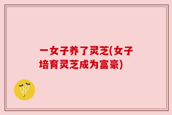一女子养了灵芝(女子培育灵芝成为富豪) 一女子养了灵芝(女子培育灵芝成为富豪)