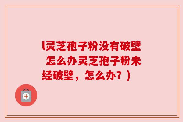 l灵芝孢子粉没有破壁 怎么办灵芝孢子粉未经破壁,怎么办?) l灵芝孢子粉没有破壁 怎么办灵芝孢子粉未经破壁,怎么办?)