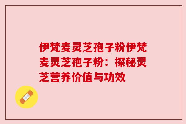伊梵麦灵芝孢子粉伊梵麦灵芝孢子粉:探秘灵芝营养价值与功效 伊梵麦灵芝孢子粉伊梵麦灵芝孢子粉:探秘灵芝营养价值与功效
