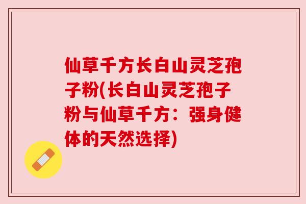 仙草千方长白山灵芝孢子粉(长白山灵芝孢子粉与仙草千方:强身健体的天然选择) 仙草千方长白山灵芝孢子粉(长白山灵芝孢子粉与仙草千方:强身健体的天然选择)