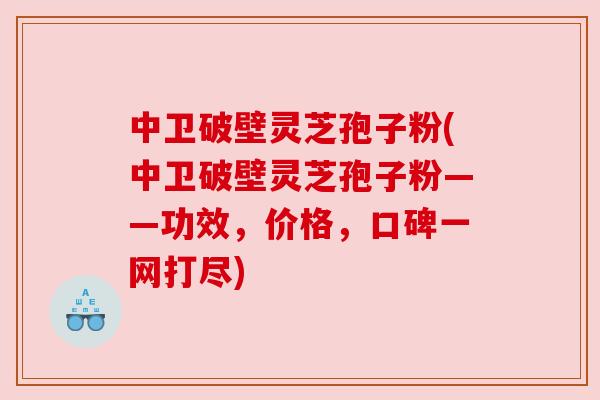中卫破壁灵芝孢子粉(中卫破壁灵芝孢子粉——功效，价格，口碑一网打尽)