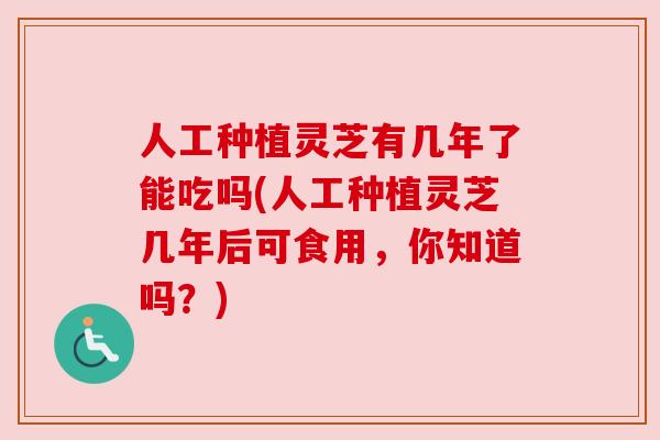 人工种植灵芝有几年了能吃吗(人工种植灵芝几年后可食用,你知道吗?) 人工种植灵芝有几年了能吃吗(人工种植灵芝几年后可食用,你知道吗?)