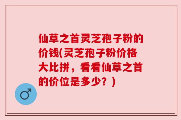 仙草之首灵芝孢子粉的价钱(灵芝孢子粉价格大比拼,看看仙草之首的价位是多少?) 仙草之首灵芝孢子粉的价钱(灵芝孢子粉价格大比拼,看看仙草之首的价位是多少?)