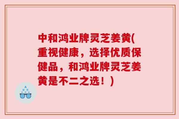 中和鸿业牌灵芝姜黄(重视健康,选择优质保健品,和鸿业牌灵芝姜黄是不二之选!) 中和鸿业牌灵芝姜黄(重视健康,选择优质保健品,和鸿业牌灵芝姜黄是不二之选!)