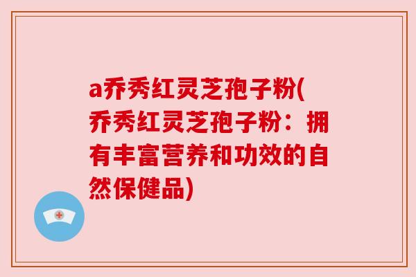 a乔秀红灵芝孢子粉(乔秀红灵芝孢子粉:拥有丰富营养和功效的自然保健品) a乔秀红灵芝孢子粉(乔秀红灵芝孢子粉:拥有丰富营养和功效的自然保健品)