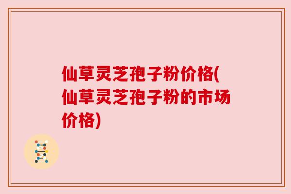 仙草灵芝孢子粉价格(仙草灵芝孢子粉的市场价格)