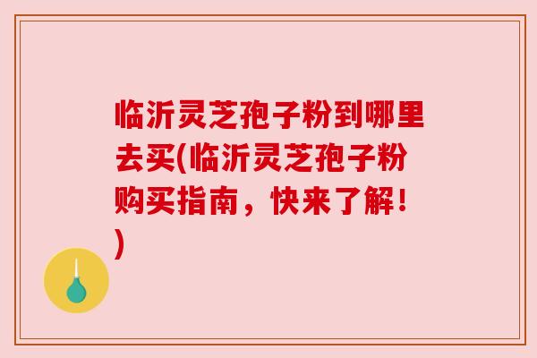 临沂灵芝孢子粉到哪里去买(临沂灵芝孢子粉购买指南,快来了解!) 临沂灵芝孢子粉到哪里去买(临沂灵芝孢子粉购买指南,快来了解!)