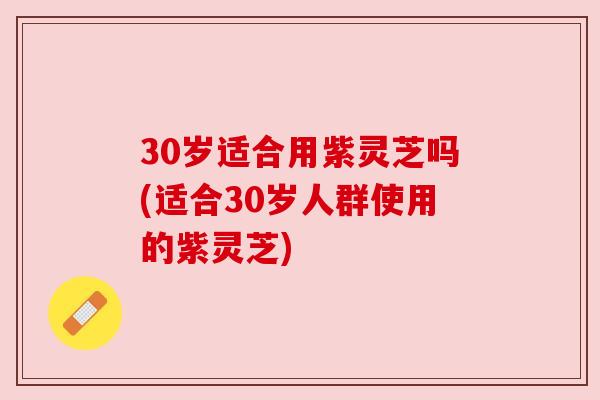 30岁适合用紫灵芝吗(适合30岁人群使用的紫灵芝)