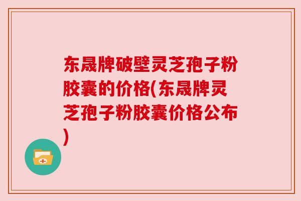 东晟牌破壁灵芝孢子粉胶囊的价格(东晟牌灵芝孢子粉胶囊价格公布)