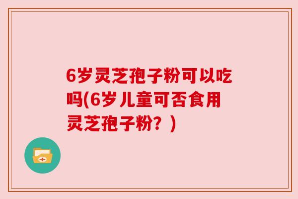 6岁灵芝孢子粉可以吃吗(6岁儿童可否食用灵芝孢子粉?) 6岁灵芝孢子粉可以吃吗(6岁儿童可否食用灵芝孢子粉?)