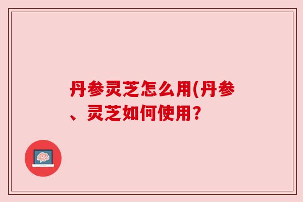 丹参灵芝怎么用(丹参、灵芝如何使用? 丹参灵芝怎么用(丹参、灵芝如何使用?