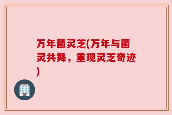 万年菌灵芝(万年与菌灵共舞,重现灵芝奇迹) 万年菌灵芝(万年与菌灵共舞,重现灵芝奇迹)