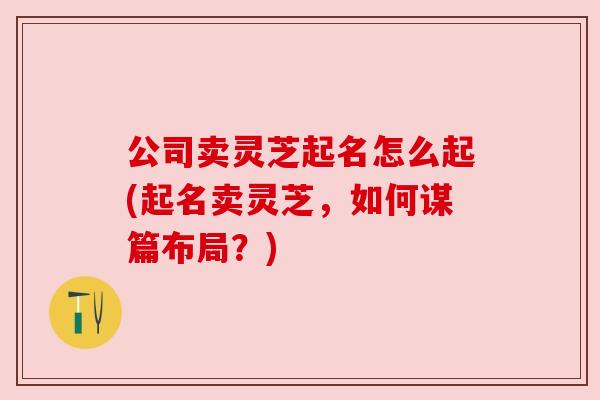 公司卖灵芝起名怎么起(起名卖灵芝，如何谋篇布局？)