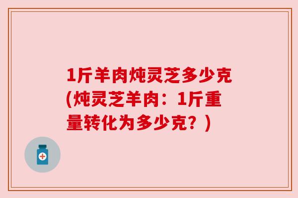 1斤羊肉炖灵芝多少克(炖灵芝羊肉:1斤重量转化为多少克?) 1斤羊肉炖灵芝多少克(炖灵芝羊肉:1斤重量转化为多少克?)