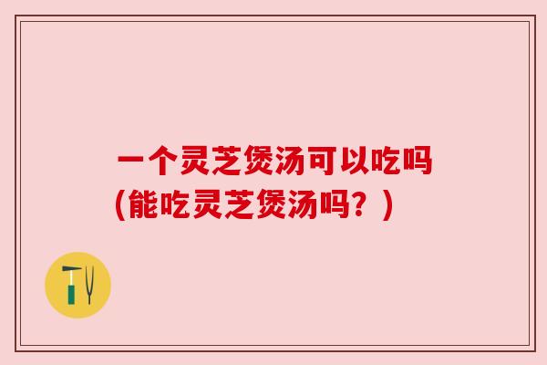 一个灵芝煲汤可以吃吗(能吃灵芝煲汤吗？)