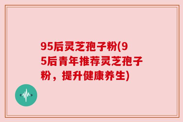 95后灵芝孢子粉(95后青年推荐灵芝孢子粉,提升健康养生) 95后灵芝孢子粉(95后青年推荐灵芝孢子粉,提升健康养生)