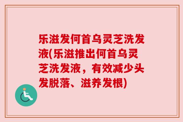 乐滋发何首乌灵芝洗发液(乐滋推出何首乌灵芝洗发液，有效减少头发脱落、滋养发根)