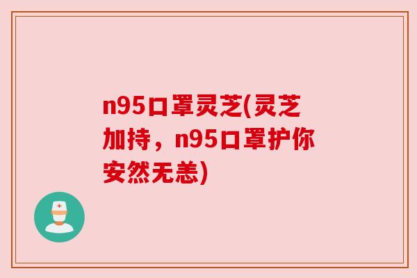 n95口罩灵芝(灵芝加持,n95口罩护你安然无恙) n95口罩灵芝(灵芝加持,n95口罩护你安然无恙)