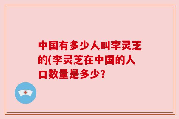 中国有多少人叫李灵芝的(李灵芝在中国的人口数量是多少? 中国有多少人叫李灵芝的(李灵芝在中国的人口数量是多少?