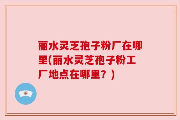 丽水灵芝孢子粉厂在哪里(丽水灵芝孢子粉工厂地点在哪里?) 丽水灵芝孢子粉厂在哪里(丽水灵芝孢子粉工厂地点在哪里?)