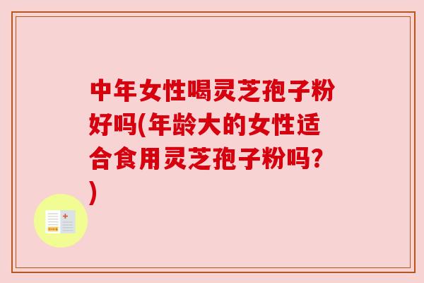 中年女性喝灵芝孢子粉好吗(年龄大的女性适合食用灵芝孢子粉吗？)