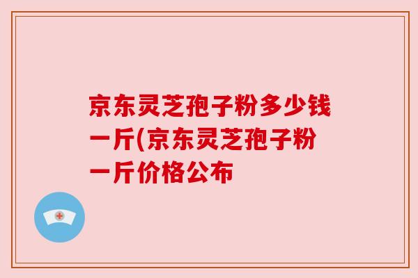 京东灵芝孢子粉多少钱一斤(京东灵芝孢子粉一斤价格公布 京东灵芝孢子粉多少钱一斤(京东灵芝孢子粉一斤价格公布