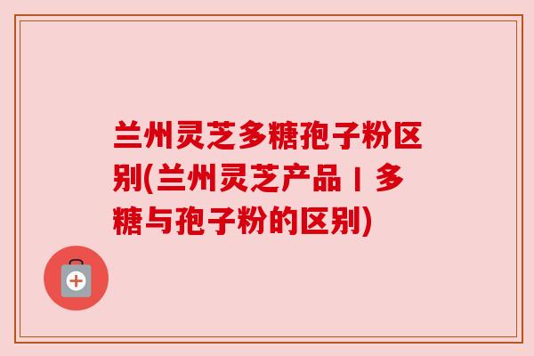 兰州灵芝多糖孢子粉区别(兰州灵芝产品丨多糖与孢子粉的区别) 兰州灵芝多糖孢子粉区别(兰州灵芝产品丨多糖与孢子粉的区别)