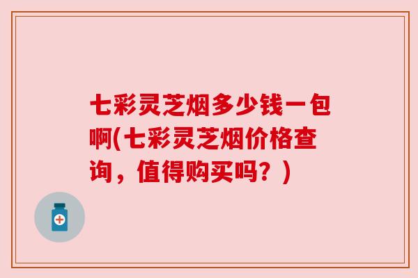 七彩灵芝烟多少钱一包啊(七彩灵芝烟价格查询，值得购买吗？)