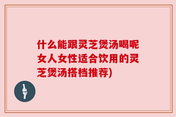 什么能跟灵芝煲汤喝呢女人女性适合饮用的灵芝煲汤搭档推荐) 什么能跟灵芝煲汤喝呢女人女性适合饮用的灵芝煲汤搭档推荐)