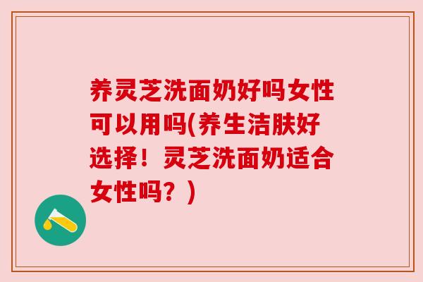 养灵芝洗面奶好吗女性可以用吗(养生洁肤好选择!灵芝洗面奶适合女性吗?) 养灵芝洗面奶好吗女性可以用吗(养生洁肤好选择!灵芝洗面奶适合女性吗?)