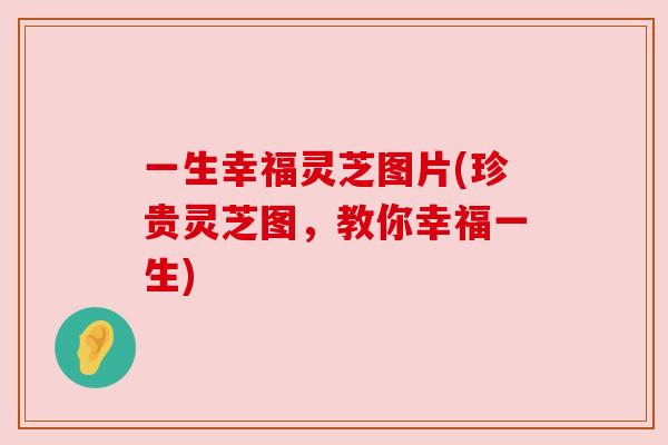 一生幸福灵芝图片(珍贵灵芝图,教你幸福一生) 一生幸福灵芝图片(珍贵灵芝图,教你幸福一生)