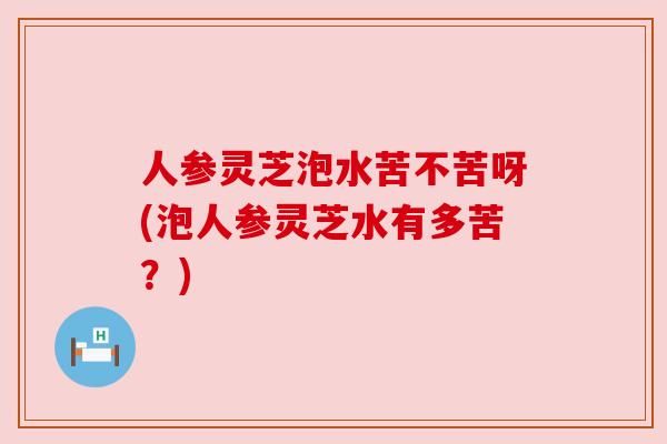 人参灵芝泡水苦不苦呀(泡人参灵芝水有多苦?) 人参灵芝泡水苦不苦呀(泡人参灵芝水有多苦?)