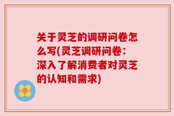 关于灵芝的调研问卷怎么写(灵芝调研问卷:深入了解消费者对灵芝的认知和需求) 关于灵芝的调研问卷怎么写(灵芝调研问卷:深入了解消费者对灵芝的认知和需求)
